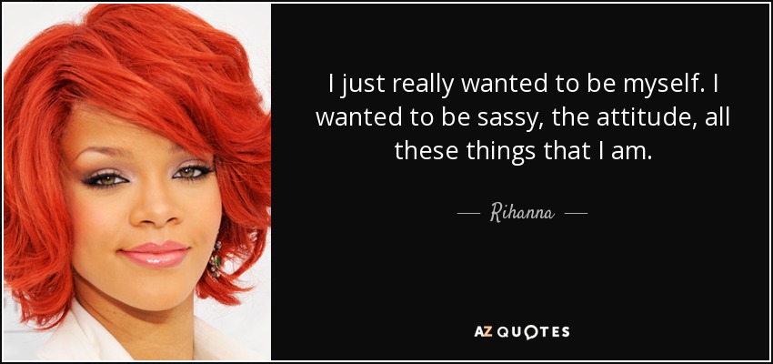 I just really wanted to be myself. I wanted to be sassy, the attitude, all these things that I am. - Rihanna