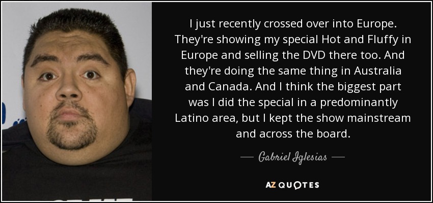 I just recently crossed over into Europe. They're showing my special Hot and Fluffy in Europe and selling the DVD there too. And they're doing the same thing in Australia and Canada. And I think the biggest part was I did the special in a predominantly Latino area, but I kept the show mainstream and across the board. - Gabriel Iglesias