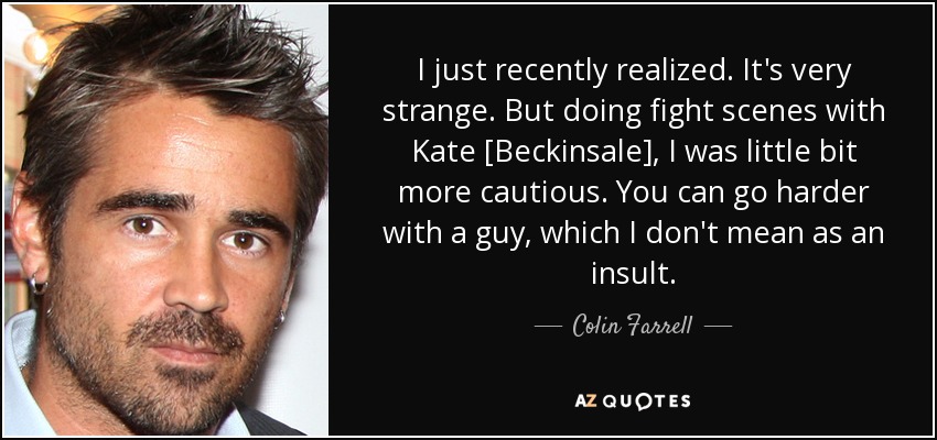 I just recently realized. It's very strange. But doing fight scenes with Kate [Beckinsale], I was little bit more cautious. You can go harder with a guy, which I don't mean as an insult. - Colin Farrell