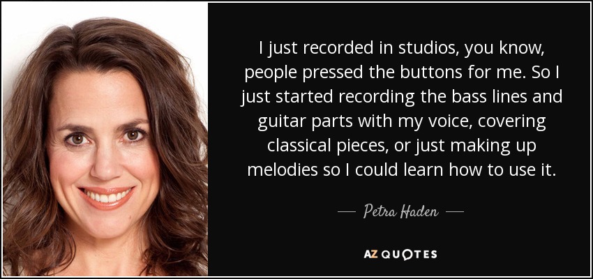 I just recorded in studios, you know, people pressed the buttons for me. So I just started recording the bass lines and guitar parts with my voice, covering classical pieces, or just making up melodies so I could learn how to use it. - Petra Haden