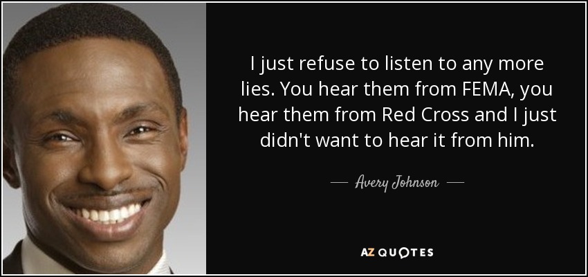 I just refuse to listen to any more lies. You hear them from FEMA, you hear them from Red Cross and I just didn't want to hear it from him. - Avery Johnson