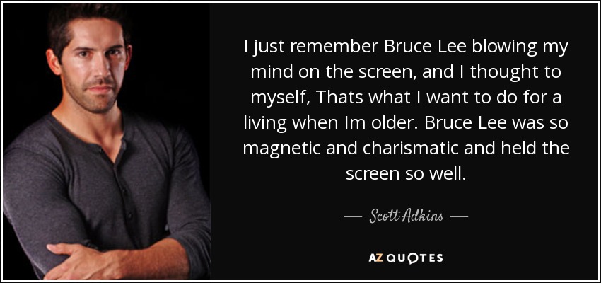 I just remember Bruce Lee blowing my mind on the screen, and I thought to myself, Thats what I want to do for a living when Im older. Bruce Lee was so magnetic and charismatic and held the screen so well. - Scott Adkins