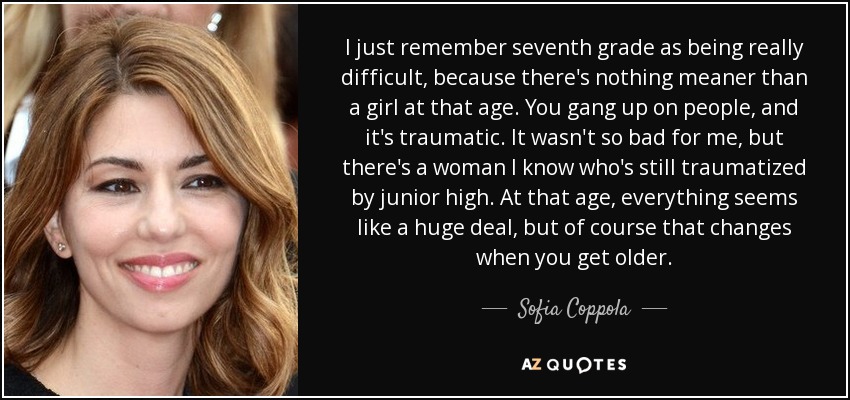 I just remember seventh grade as being really difficult, because there's nothing meaner than a girl at that age. You gang up on people, and it's traumatic. It wasn't so bad for me, but there's a woman I know who's still traumatized by junior high. At that age, everything seems like a huge deal, but of course that changes when you get older. - Sofia Coppola