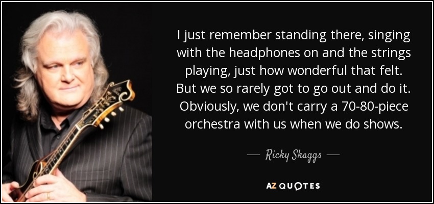 I just remember standing there, singing with the headphones on and the strings playing, just how wonderful that felt. But we so rarely got to go out and do it. Obviously, we don't carry a 70-80-piece orchestra with us when we do shows. - Ricky Skaggs