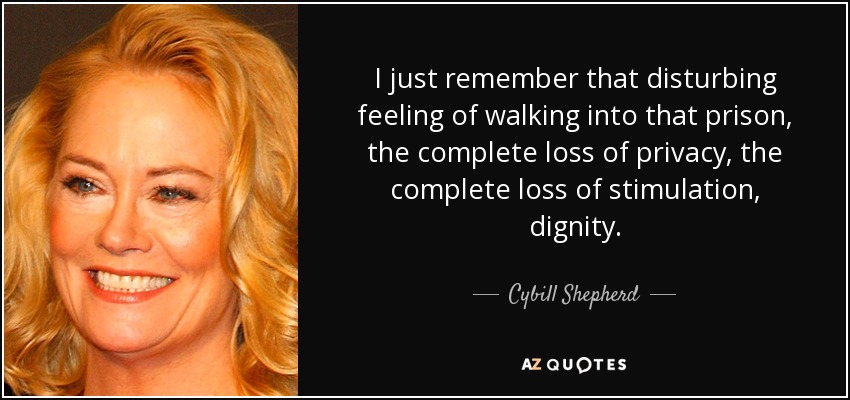 I just remember that disturbing feeling of walking into that prison, the complete loss of privacy, the complete loss of stimulation, dignity. - Cybill Shepherd