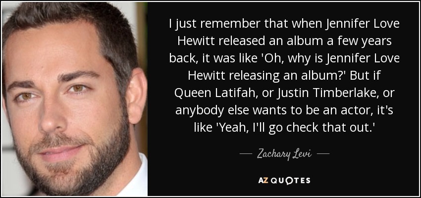I just remember that when Jennifer Love Hewitt released an album a few years back, it was like 'Oh, why is Jennifer Love Hewitt releasing an album?' But if Queen Latifah, or Justin Timberlake, or anybody else wants to be an actor, it's like 'Yeah, I'll go check that out.' - Zachary Levi