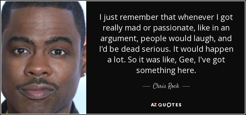 I just remember that whenever I got really mad or passionate, like in an argument, people would laugh, and I'd be dead serious. It would happen a lot. So it was like, Gee, I've got something here. - Chris Rock