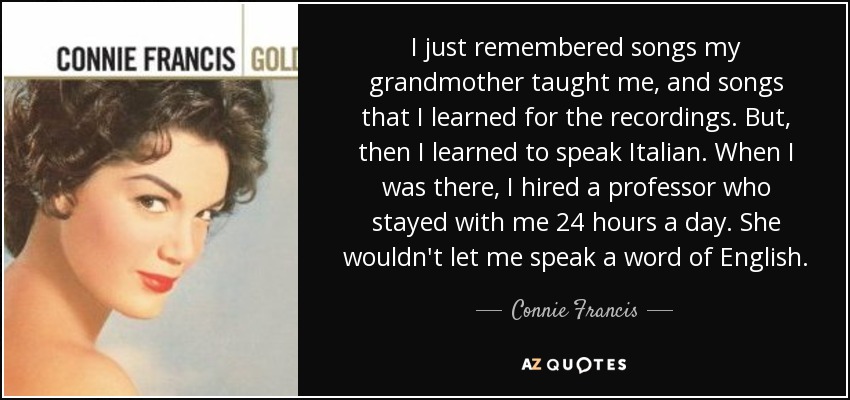 I just remembered songs my grandmother taught me, and songs that I learned for the recordings. But, then I learned to speak Italian. When I was there, I hired a professor who stayed with me 24 hours a day. She wouldn't let me speak a word of English. - Connie Francis