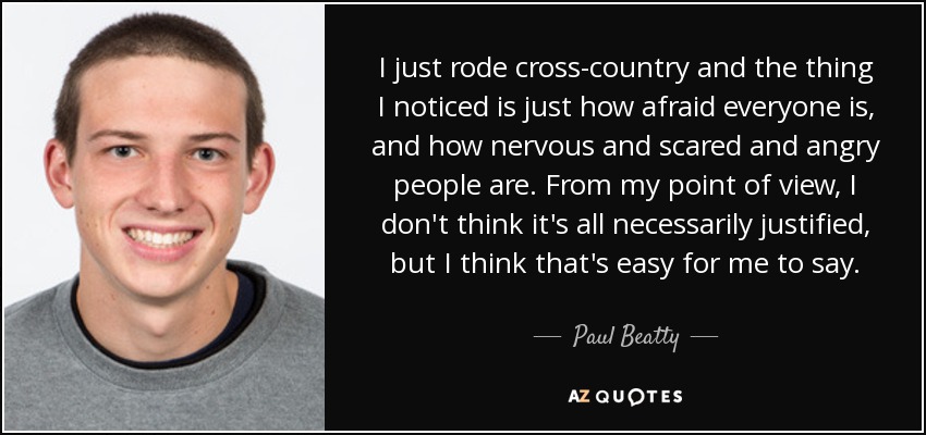 I just rode cross-country and the thing I noticed is just how afraid everyone is, and how nervous and scared and angry people are. From my point of view, I don't think it's all necessarily justified, but I think that's easy for me to say. - Paul Beatty