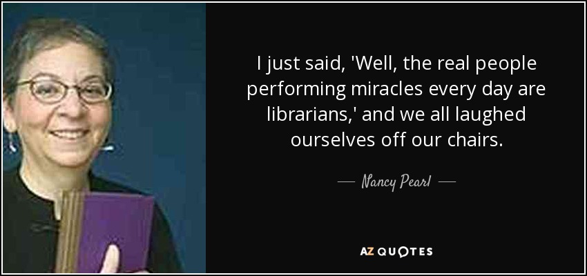 I just said, 'Well, the real people performing miracles every day are librarians,' and we all laughed ourselves off our chairs. - Nancy Pearl