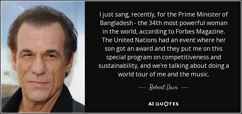 I just sang, recently, for the Prime Minister of Bangladesh - the 34th most powerful woman in the world, according to Forbes Magazine. The United Nations had an event where her son got an award and they put me on this special program on competitiveness and sustainability, and we're talking about doing a world tour of me and the music. - Robert Davi