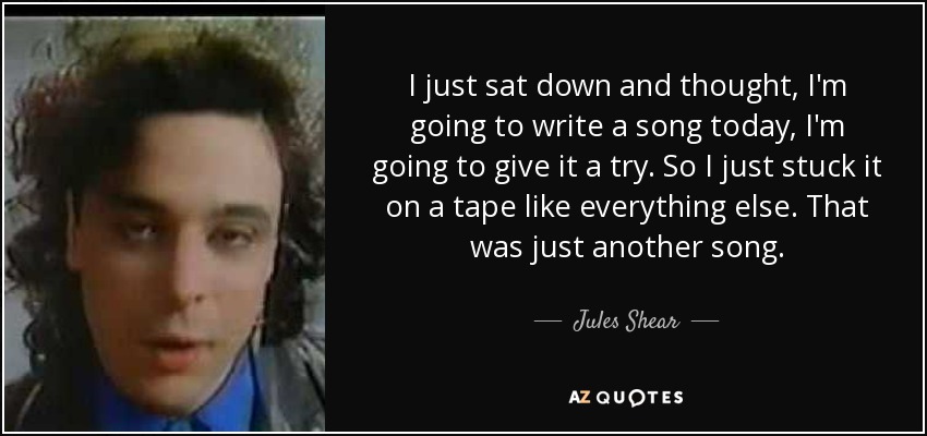 I just sat down and thought, I'm going to write a song today, I'm going to give it a try. So I just stuck it on a tape like everything else. That was just another song. - Jules Shear