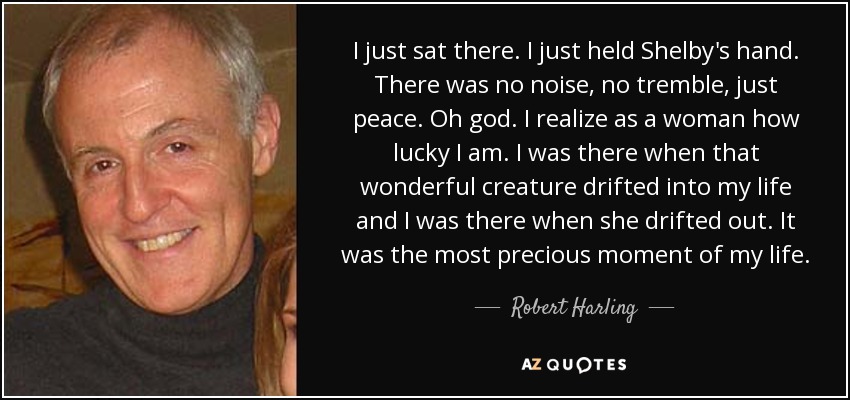 I just sat there. I just held Shelby's hand. There was no noise, no tremble, just peace. Oh god. I realize as a woman how lucky I am. I was there when that wonderful creature drifted into my life and I was there when she drifted out. It was the most precious moment of my life. - Robert Harling