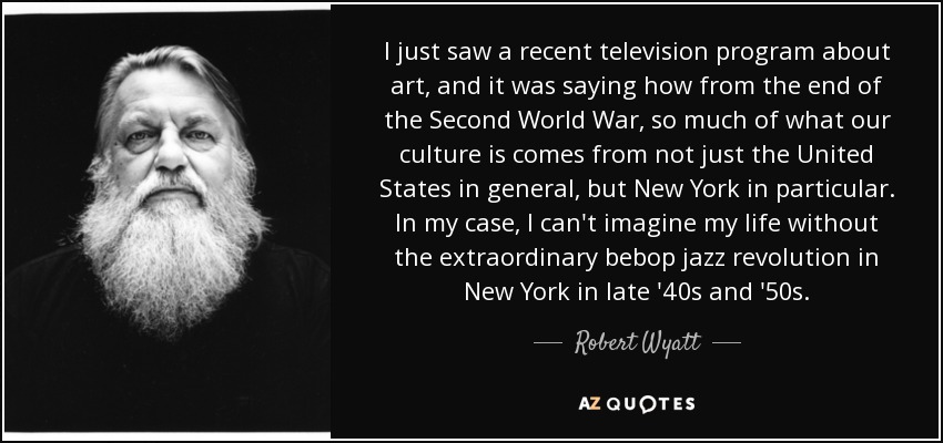 I just saw a recent television program about art, and it was saying how from the end of the Second World War, so much of what our culture is comes from not just the United States in general, but New York in particular. In my case, I can't imagine my life without the extraordinary bebop jazz revolution in New York in late '40s and '50s. - Robert Wyatt