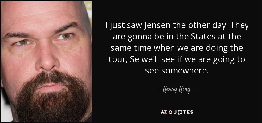 I just saw Jensen the other day. They are gonna be in the States at the same time when we are doing the tour, Se we'll see if we are going to see somewhere. - Kerry King