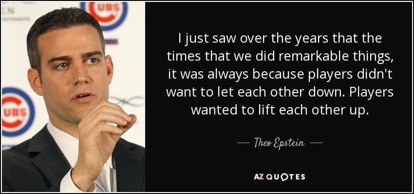 I just saw over the years that the times that we did remarkable things, it was always because players didn't want to let each other down. Players wanted to lift each other up. - Theo Epstein