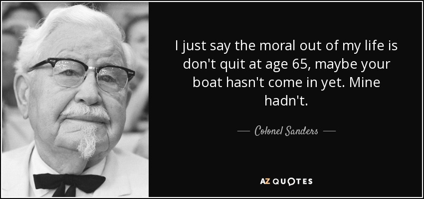 I just say the moral out of my life is don't quit at age 65, maybe your boat hasn't come in yet. Mine hadn't. - Colonel Sanders
