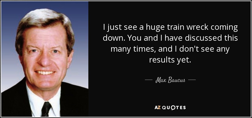 I just see a huge train wreck coming down. You and I have discussed this many times, and I don't see any results yet. - Max Baucus