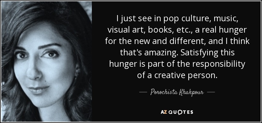 I just see in pop culture, music, visual art, books, etc., a real hunger for the new and different, and I think that's amazing. Satisfying this hunger is part of the responsibility of a creative person. - Porochista Khakpour