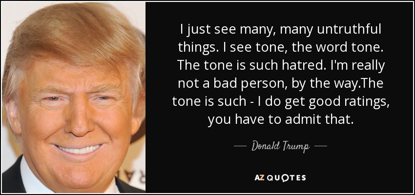 I just see many, many untruthful things. I see tone, the word tone. The tone is such hatred. I'm really not a bad person, by the way.The tone is such - I do get good ratings, you have to admit that. - Donald Trump