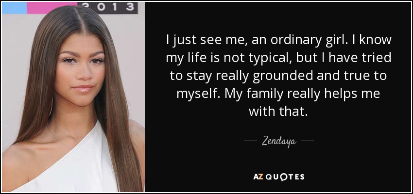 I just see me, an ordinary girl. I know my life is not typical, but I have tried to stay really grounded and true to myself. My family really helps me with that. - Zendaya