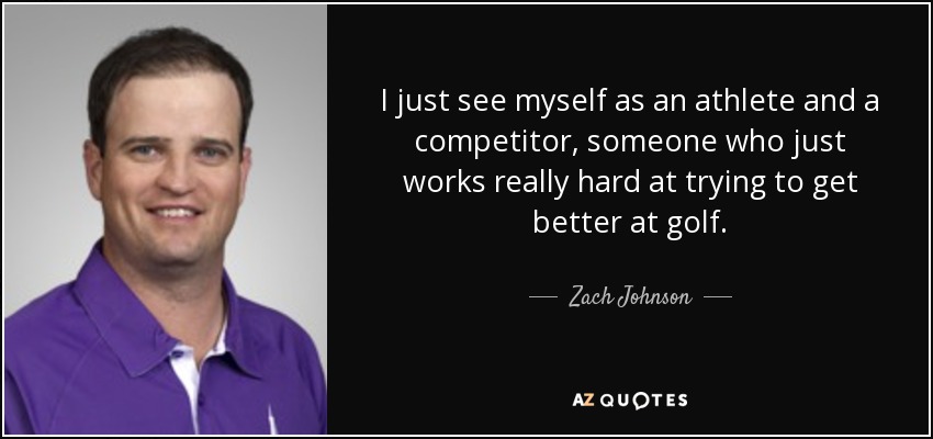 I just see myself as an athlete and a competitor, someone who just works really hard at trying to get better at golf. - Zach Johnson