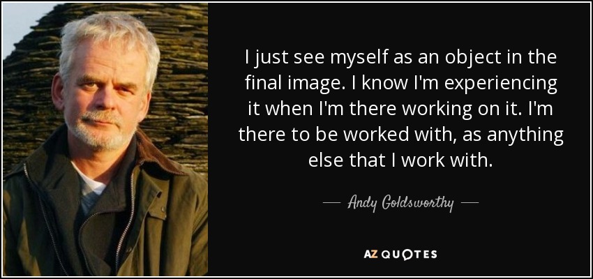 I just see myself as an object in the final image. I know I'm experiencing it when I'm there working on it. I'm there to be worked with, as anything else that I work with. - Andy Goldsworthy