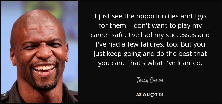 I just see the opportunities and I go for them. I don't want to play my career safe. I've had my successes and I've had a few failures, too. But you just keep going and do the best that you can. That's what I've learned. - Terry Crews