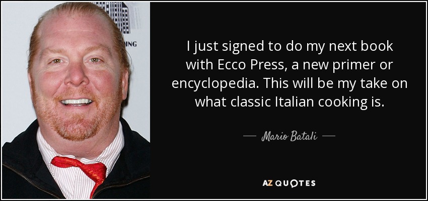 I just signed to do my next book with Ecco Press, a new primer or encyclopedia. This will be my take on what classic Italian cooking is. - Mario Batali