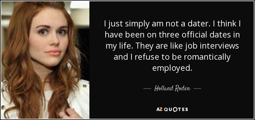 I just simply am not a dater. I think I have been on three official dates in my life. They are like job interviews and I refuse to be romantically employed. - Holland Roden