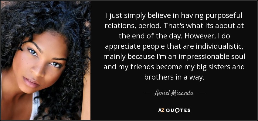 I just simply believe in having purposeful relations, period. That's what its about at the end of the day. However, I do appreciate people that are individualistic, mainly because I'm an impressionable soul and my friends become my big sisters and brothers in a way. - Aeriel Miranda