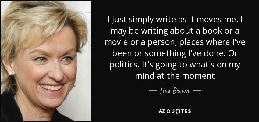 I just simply write as it moves me. I may be writing about a book or a movie or a person, places where I've been or something I've done. Or politics. It's going to what's on my mind at the moment - Tina Brown