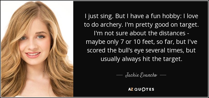 I just sing. But I have a fun hobby: I love to do archery. I'm pretty good on target. I'm not sure about the distances - maybe only 7 or 10 feet, so far, but I've scored the bull's eye several times, but usually always hit the target. - Jackie Evancho