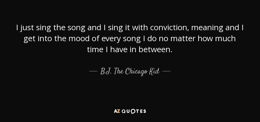 I just sing the song and I sing it with conviction, meaning and I get into the mood of every song I do no matter how much time I have in between. - B.J. The Chicago Kid