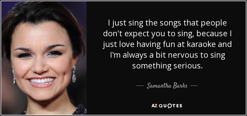 I just sing the songs that people don't expect you to sing, because I just love having fun at karaoke and I'm always a bit nervous to sing something serious. - Samantha Barks