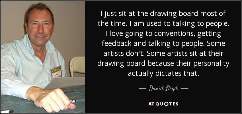 I just sit at the drawing board most of the time. I am used to talking to people. I love going to conventions, getting feedback and talking to people. Some artists don't. Some artists sit at their drawing board because their personality actually dictates that. - David Lloyd
