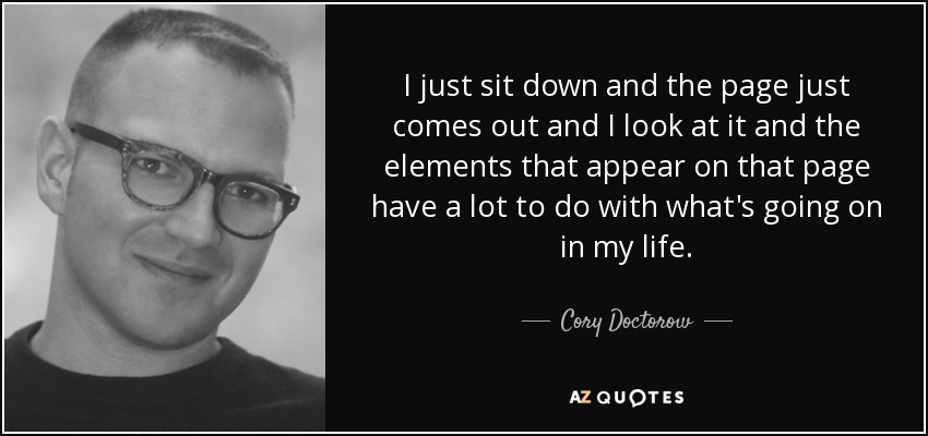 I just sit down and the page just comes out and I look at it and the elements that appear on that page have a lot to do with what's going on in my life. - Cory Doctorow
