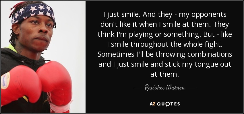 I just smile. And they - my opponents don't like it when I smile at them. They think I'm playing or something. But - like I smile throughout the whole fight. Sometimes I'll be throwing combinations and I just smile and stick my tongue out at them. - Rau'shee Warren