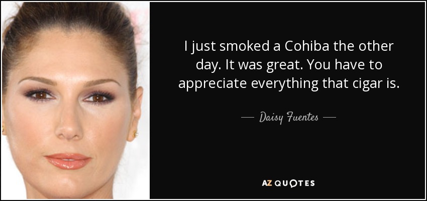 I just smoked a Cohiba the other day. It was great. You have to appreciate everything that cigar is. - Daisy Fuentes