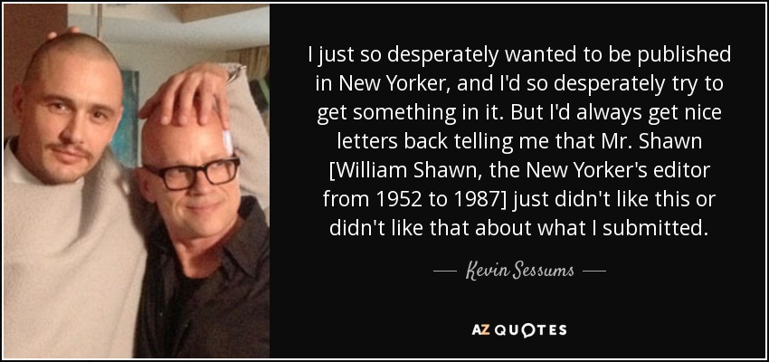 I just so desperately wanted to be published in New Yorker, and I'd so desperately try to get something in it. But I'd always get nice letters back telling me that Mr. Shawn [William Shawn, the New Yorker's editor from 1952 to 1987] just didn't like this or didn't like that about what I submitted. - Kevin Sessums