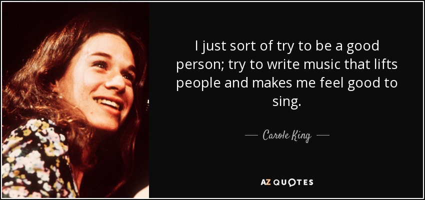 I just sort of try to be a good person; try to write music that lifts people and makes me feel good to sing. - Carole King