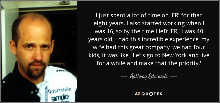 I just spent a lot of time on 'ER' for that eight years. I also started working when I was 16, so by the time I left 'ER,' I was 40 years old, I had this incredible experience, my wife had this great company, we had four kids, it was like, 'Let's go to New York and live for a while and make that the priority.' - Anthony Edwards