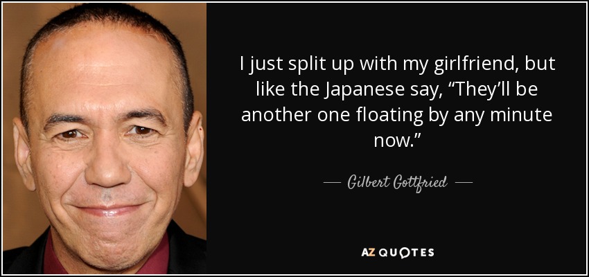 I just split up with my girlfriend, but like the Japanese say, “They’ll be another one floating by any minute now.” - Gilbert Gottfried