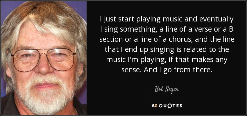 I just start playing music and eventually I sing something, a line of a verse or a B section or a line of a chorus, and the line that I end up singing is related to the music I'm playing, if that makes any sense. And I go from there. - Bob Seger