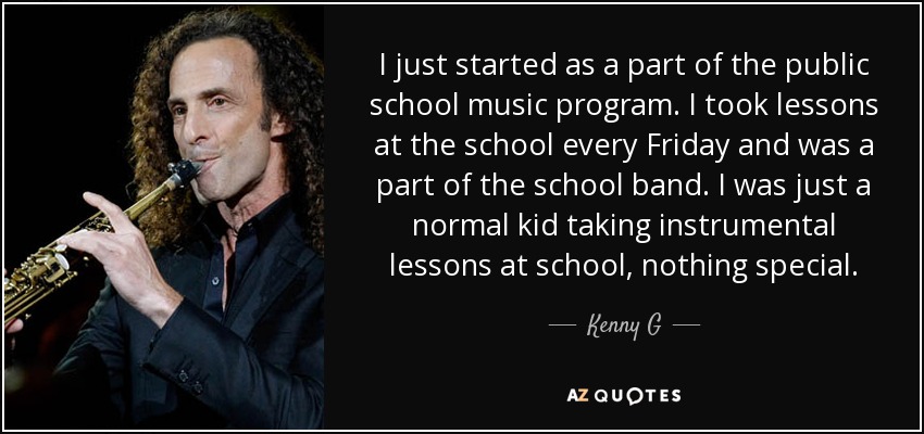 I just started as a part of the public school music program. I took lessons at the school every Friday and was a part of the school band. I was just a normal kid taking instrumental lessons at school, nothing special. - Kenny G