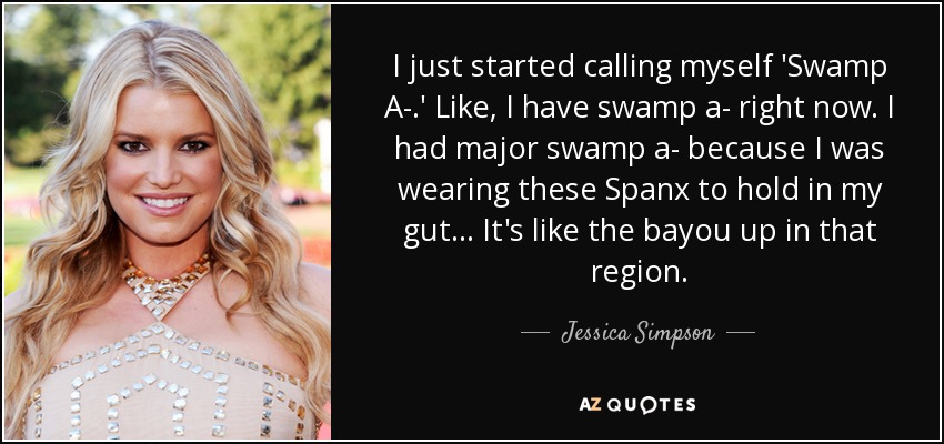 I just started calling myself 'Swamp A-.' Like, I have swamp a- right now. I had major swamp a- because I was wearing these Spanx to hold in my gut ... It's like the bayou up in that region. - Jessica Simpson