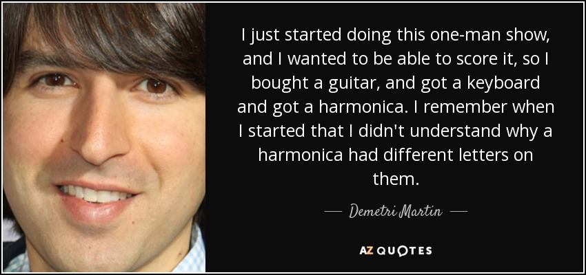 I just started doing this one-man show, and I wanted to be able to score it, so I bought a guitar, and got a keyboard and got a harmonica. I remember when I started that I didn't understand why a harmonica had different letters on them. - Demetri Martin
