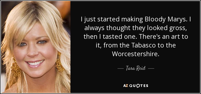 I just started making Bloody Marys. I always thought they looked gross, then I tasted one. There's an art to it, from the Tabasco to the Worcestershire. - Tara Reid