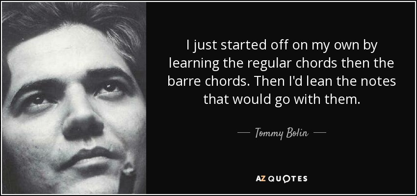 I just started off on my own by learning the regular chords then the barre chords. Then I'd lean the notes that would go with them. - Tommy Bolin