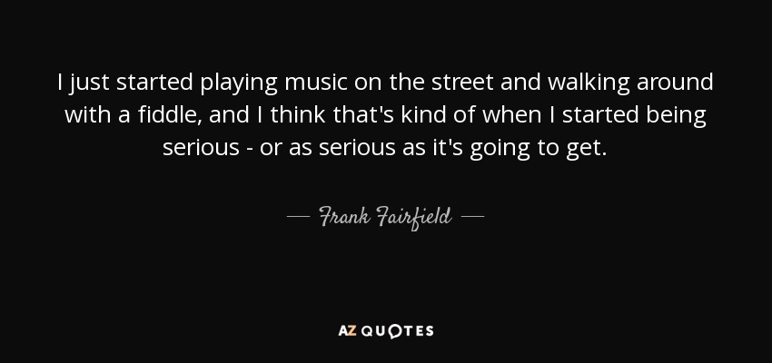 I just started playing music on the street and walking around with a fiddle, and I think that's kind of when I started being serious - or as serious as it's going to get. - Frank Fairfield